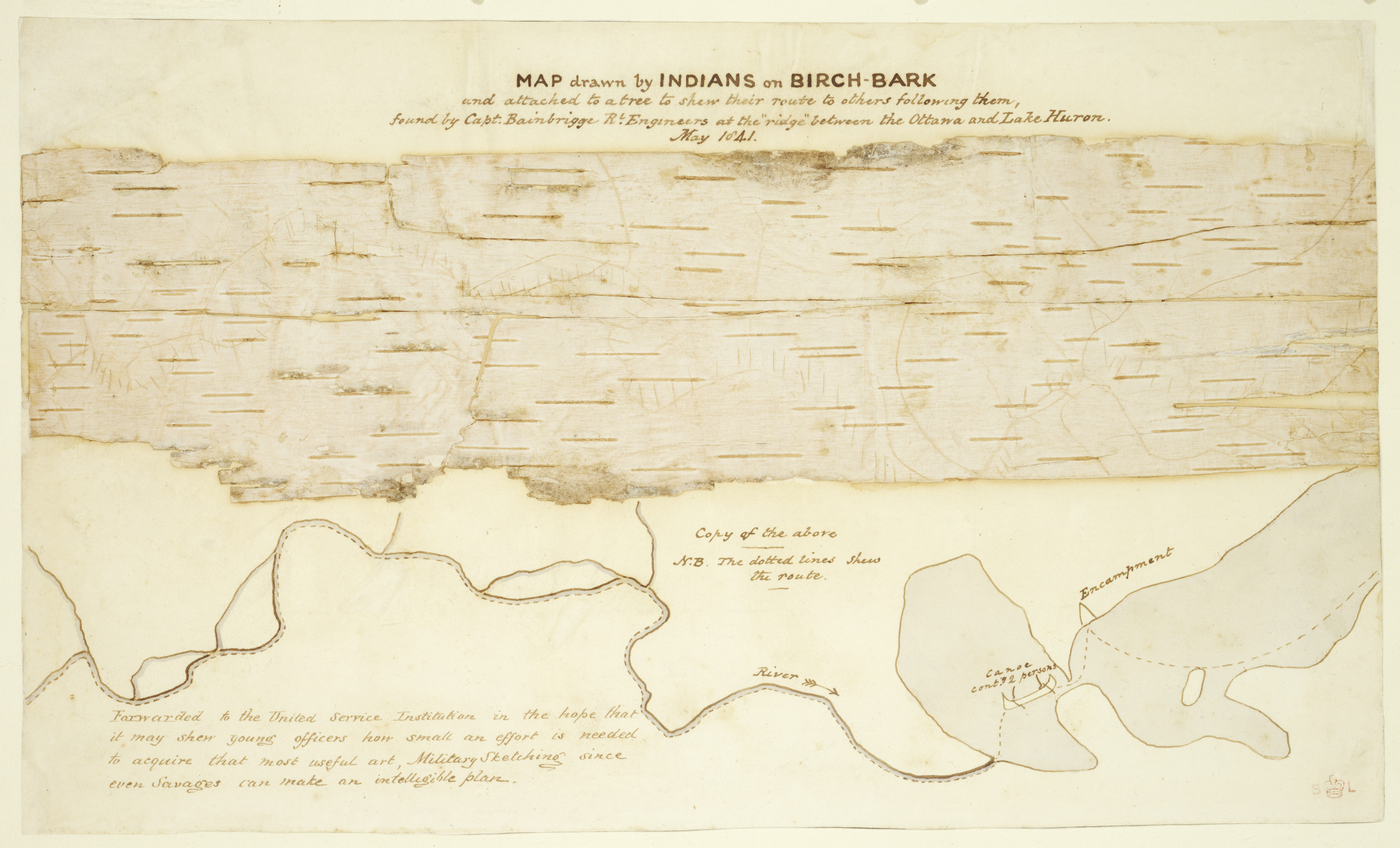 "Map drawn by Indians on birch-bark and attached to a tree to show their route to others following them, found by Capt. Bainbrigge R. Engineers at the ridge between the Ottawa and Lake Huron. May 1841." A map drawn as an engraving on tree bark, where horizontal and vertical hatch marks represent various paths through the land near Lake Huron and Ottawa. There are predominately straight horizontal fragmented lines scattered across the bark, and other faint vertical lines and lines which curve around them to depict various trails taken by the indigenous people who made the engravings. The title of the map lies at the top center of the page, and beneath the bark are several annotations and redrawn sketches of the land, river, and nearby camp. A lengthier annotation that lies at the bottom left of the page says the following: “Forwarded to the United Service Institution in the hope that it may shew young officers how small an effort is needed to acquire that most useful art, Military Sketching since even Savages can make an intelligible plan.”